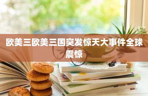 欧美三欧美三国突发惊天大事件全球震惊