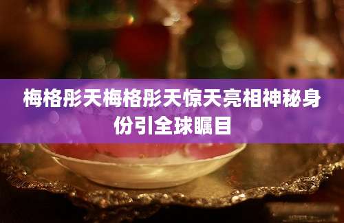 梅格彤天梅格彤天惊天亮相神秘身份引全球瞩目