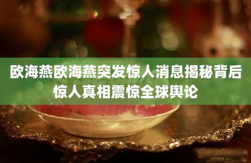 欧海燕欧海燕突发惊人消息揭秘背后惊人真相震惊全球舆论