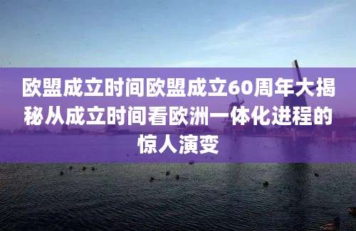 欧盟成立时间欧盟成立60周年大揭秘从成立时间看欧洲一体化进程的惊人演变