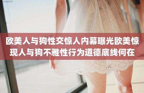 欧美人与狗性交惊人内幕曝光欧美惊现人与狗不雅性行为道德底线何在