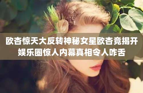 欧杏惊天大反转神秘女星欧杏竟揭开娱乐圈惊人内幕真相令人咋舌