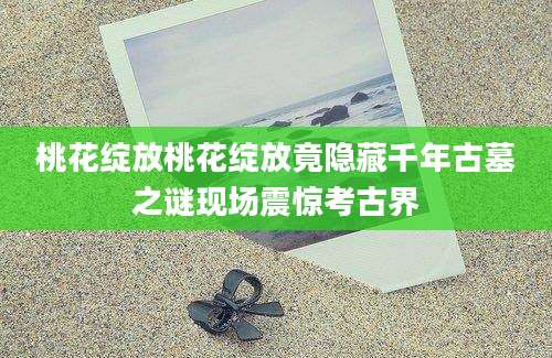 桃花绽放桃花绽放竟隐藏千年古墓之谜现场震惊考古界