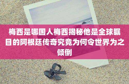 梅西是哪国人梅西揭秘他是全球瞩目的阿根廷传奇究竟为何令世界为之倾倒