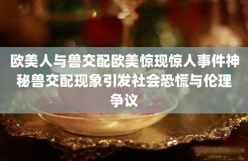 欧美人与兽交配欧美惊现惊人事件神秘兽交配现象引发社会恐慌与伦理争议