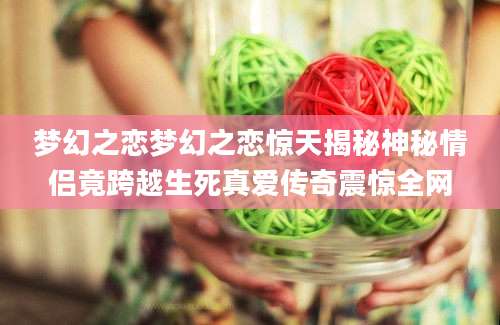 梦幻之恋梦幻之恋惊天揭秘神秘情侣竟跨越生死真爱传奇震惊全网