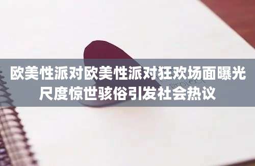 欧美性派对欧美性派对狂欢场面曝光尺度惊世骇俗引发社会热议