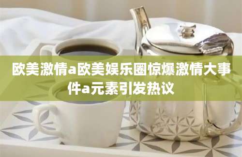 欧美激情a欧美娱乐圈惊爆激情大事件a元素引发热议