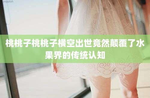 桃桃子桃桃子横空出世竟然颠覆了水果界的传统认知
