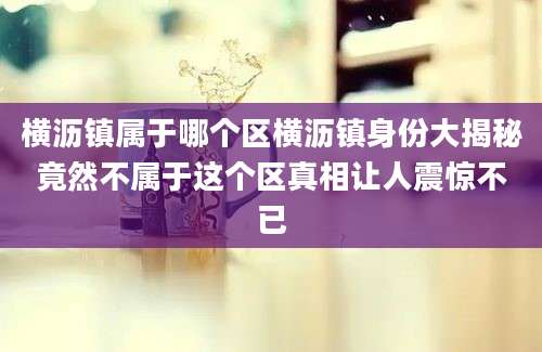 横沥镇属于哪个区横沥镇身份大揭秘竟然不属于这个区真相让人震惊不已