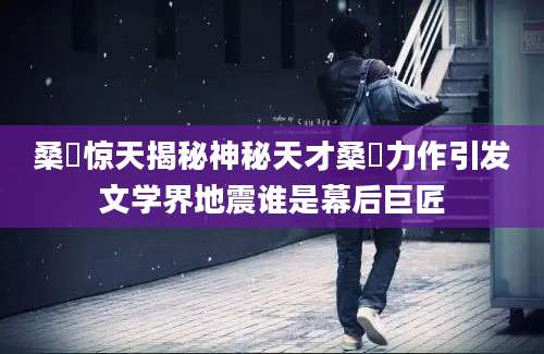 桑玠惊天揭秘神秘天才桑玠力作引发文学界地震谁是幕后巨匠
