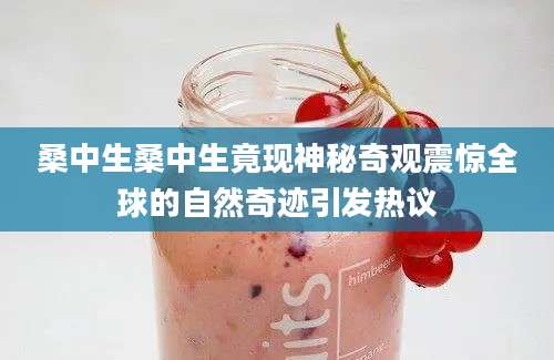 桑中生桑中生竟现神秘奇观震惊全球的自然奇迹引发热议