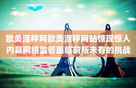 欧美淫秽网欧美淫秽网站惊现惊人内幕网络监管面临前所未有的挑战