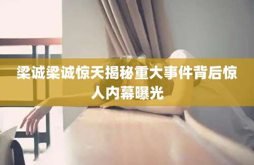 梁诚梁诚惊天揭秘重大事件背后惊人内幕曝光