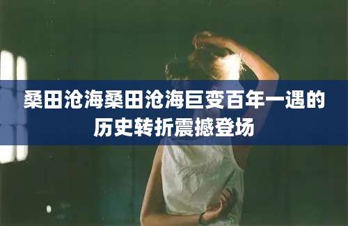 桑田沧海桑田沧海巨变百年一遇的历史转折震撼登场