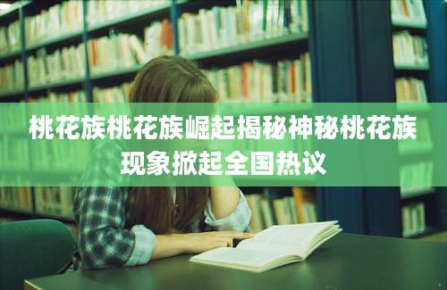桃花族桃花族崛起揭秘神秘桃花族现象掀起全国热议