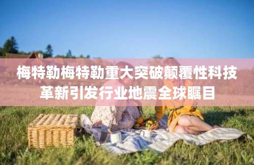 梅特勒梅特勒重大突破颠覆性科技革新引发行业地震全球瞩目