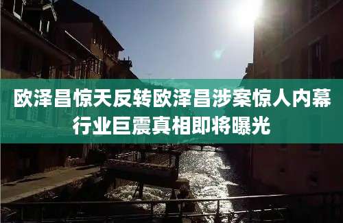 欧泽昌惊天反转欧泽昌涉案惊人内幕行业巨震真相即将曝光