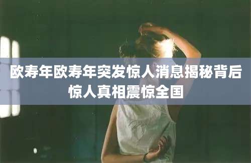 欧寿年欧寿年突发惊人消息揭秘背后惊人真相震惊全国