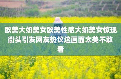 欧美大奶美女欧美性感大奶美女惊现街头引发网友热议这画面太美不敢看