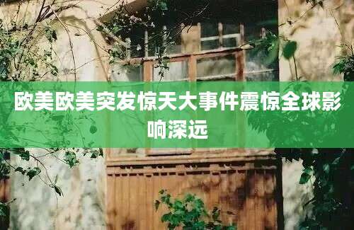 欧美欧美突发惊天大事件震惊全球影响深远