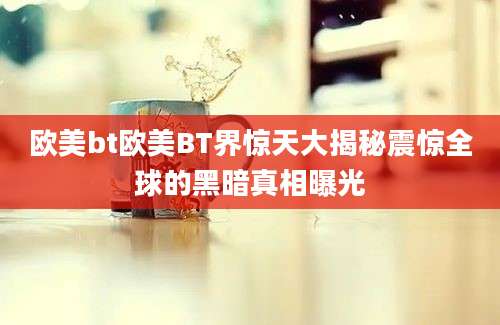 欧美bt欧美BT界惊天大揭秘震惊全球的黑暗真相曝光