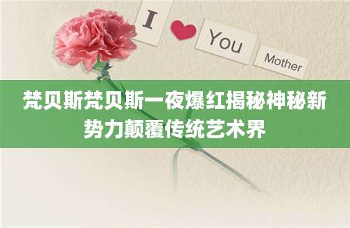 梵贝斯梵贝斯一夜爆红揭秘神秘新势力颠覆传统艺术界