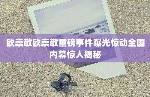 欧崇敬欧崇敬重磅事件曝光惊动全国内幕惊人揭秘