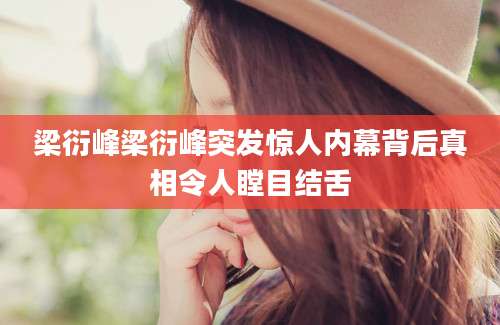 梁衍峰梁衍峰突发惊人内幕背后真相令人瞠目结舌