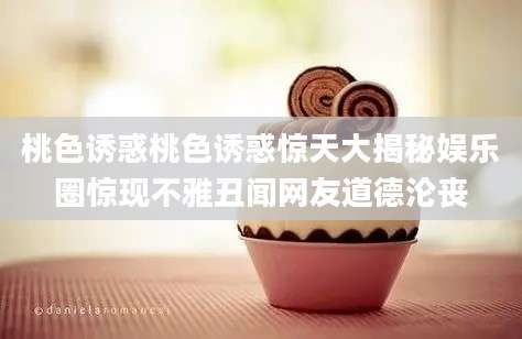 桃色诱惑桃色诱惑惊天大揭秘娱乐圈惊现不雅丑闻网友道德沦丧