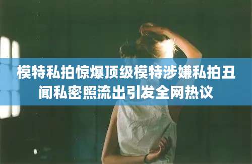 模特私拍惊爆顶级模特涉嫌私拍丑闻私密照流出引发全网热议