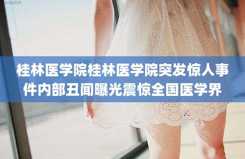桂林医学院桂林医学院突发惊人事件内部丑闻曝光震惊全国医学界