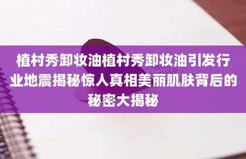 植村秀卸妆油植村秀卸妆油引发行业地震揭秘惊人真相美丽肌肤背后的秘密大揭秘