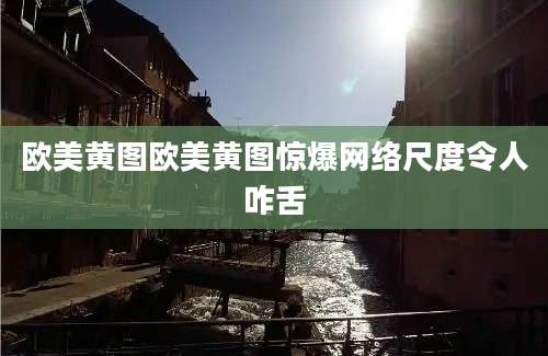 欧美黄图欧美黄图惊爆网络尺度令人咋舌