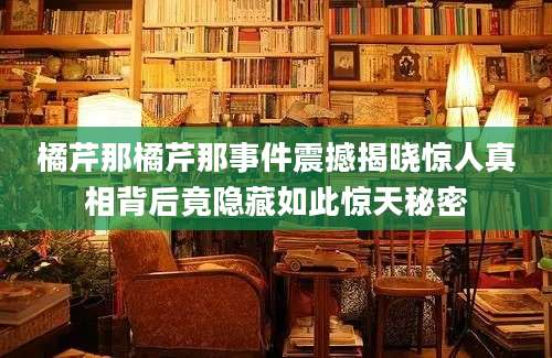 橘芹那橘芹那事件震撼揭晓惊人真相背后竟隐藏如此惊天秘密