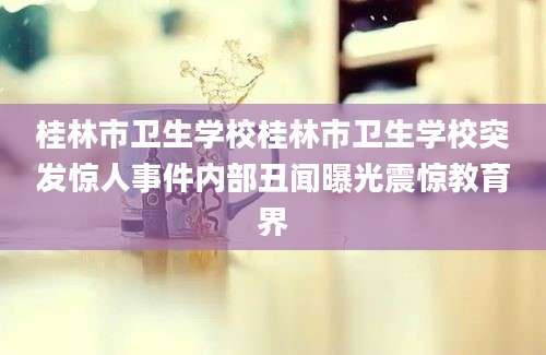 桂林市卫生学校桂林市卫生学校突发惊人事件内部丑闻曝光震惊教育界
