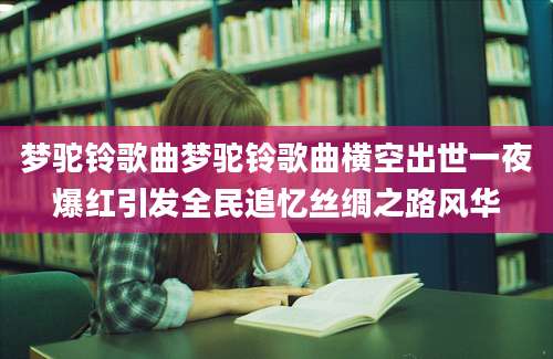 梦驼铃歌曲梦驼铃歌曲横空出世一夜爆红引发全民追忆丝绸之路风华