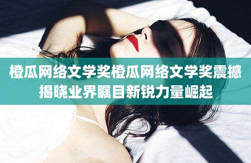 橙瓜网络文学奖橙瓜网络文学奖震撼揭晓业界瞩目新锐力量崛起