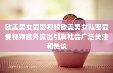 欧美男女爱爱视频欧美男女私密爱爱视频意外流出引发社会广泛关注和热议