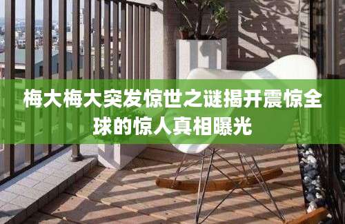 梅大梅大突发惊世之谜揭开震惊全球的惊人真相曝光