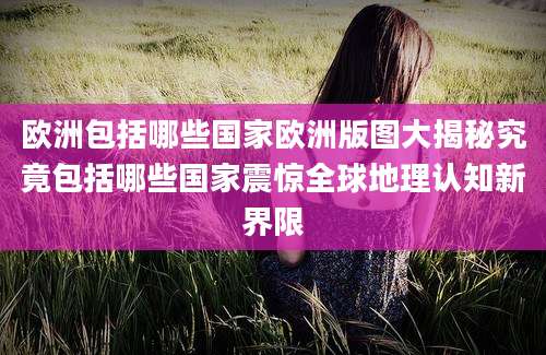 欧洲包括哪些国家欧洲版图大揭秘究竟包括哪些国家震惊全球地理认知新界限
