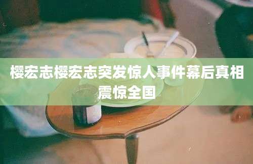 樱宏志樱宏志突发惊人事件幕后真相震惊全国