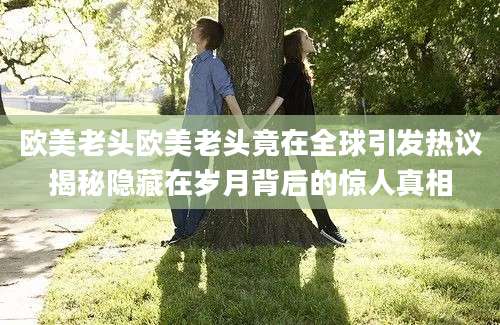 欧美老头欧美老头竟在全球引发热议揭秘隐藏在岁月背后的惊人真相