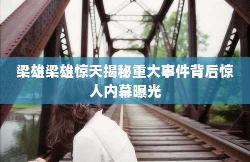 梁雄梁雄惊天揭秘重大事件背后惊人内幕曝光