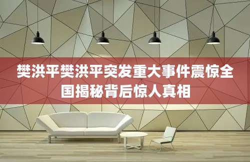 樊洪平樊洪平突发重大事件震惊全国揭秘背后惊人真相
