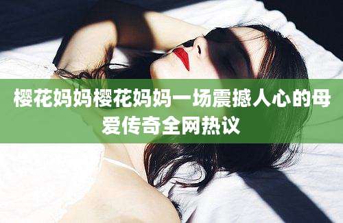 樱花妈妈樱花妈妈一场震撼人心的母爱传奇全网热议
