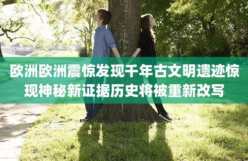 欧洲欧洲震惊发现千年古文明遗迹惊现神秘新证据历史将被重新改写