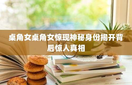 桌角女桌角女惊现神秘身份揭开背后惊人真相