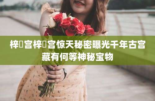 梓橦宫梓橦宫惊天秘密曝光千年古宫藏有何等神秘宝物