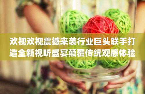 欢视欢视震撼来袭行业巨头联手打造全新视听盛宴颠覆传统观感体验